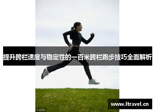 提升跨栏速度与稳定性的一百米跨栏跑步技巧全面解析
